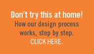 Don't try this at home! See how our design process works, step by step.